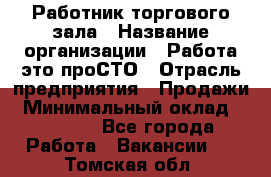 Работник торгового зала › Название организации ­ Работа-это проСТО › Отрасль предприятия ­ Продажи › Минимальный оклад ­ 14 500 - Все города Работа » Вакансии   . Томская обл.